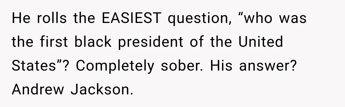 He rolls the EASIEST question, “who was the first black president of the United States”? Completely sober. His answer? Andrew Jackson.