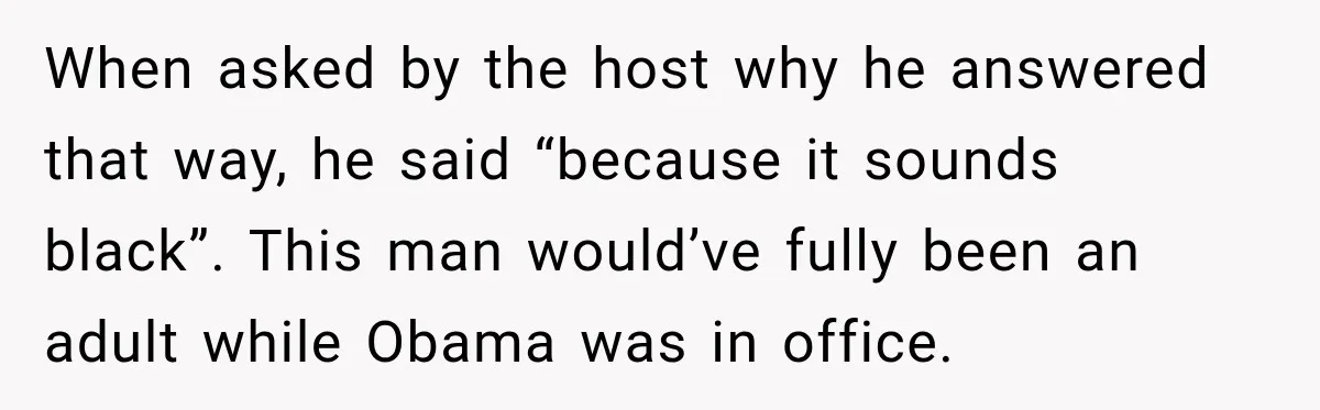 When asked by the host why he answered that way, he said “because it sounds black”. This man would’ve fully been an adult while Obama was in office.
