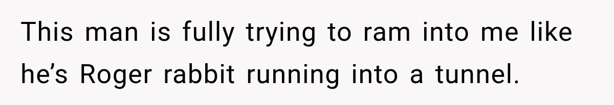This man is fully trying to ram into me like he’s Roger rabbit running into a tunnel.