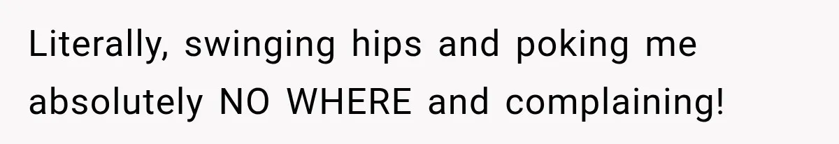 Literally, swinging hips and poking me absolutely NO WHERE and complaining!