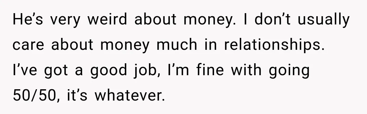 He’s very weird about money. I don’t usually care about money much in relationships. I’ve got a good job, I’m fine with going 50/50, it’s whatever.