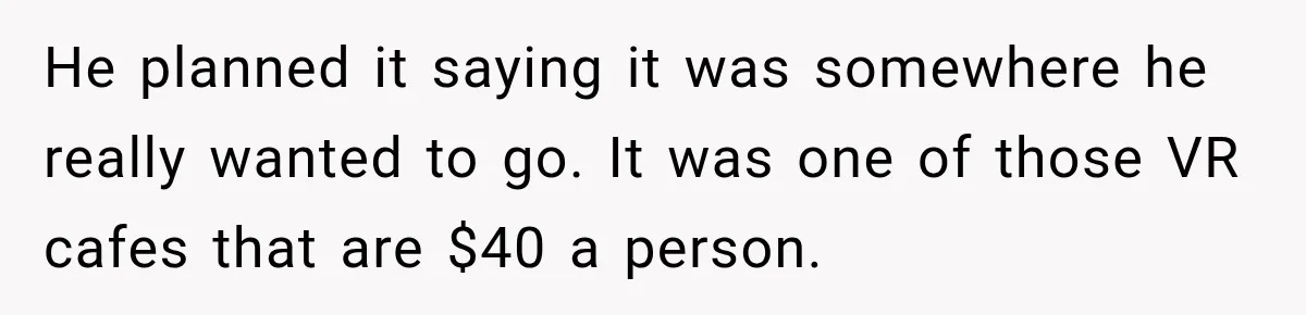 He planned it saying it was somewhere he really wanted to go. It was one of those VR cafes that are $40 a person.