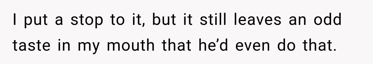 I put a stop to it, but it still leaves an odd taste in my mouth that he’d even do that.
