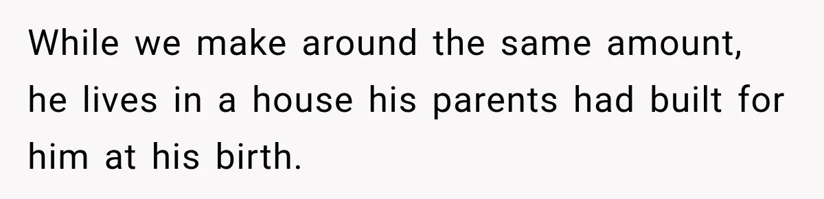 While we make around the same amount, he lives in a house his parents had built for him at his birth.