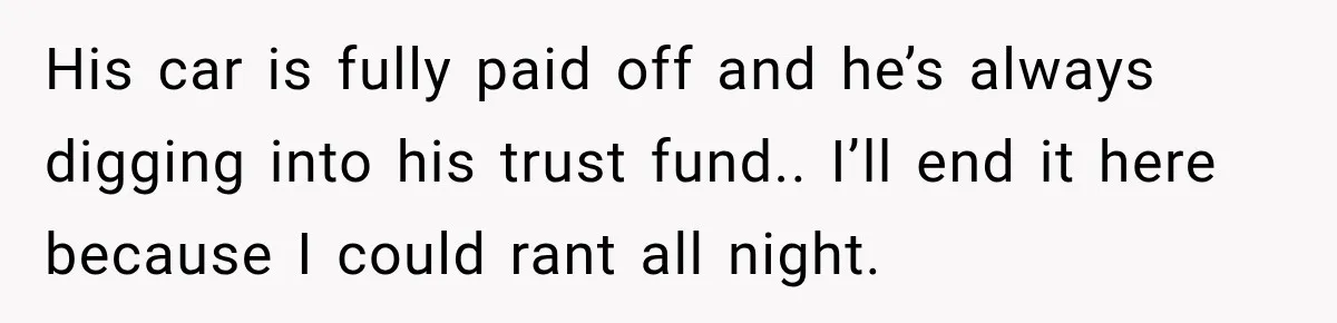 His car is fully paid off and he’s always digging into his trust fund.. I’ll end it here because I could rant all night.