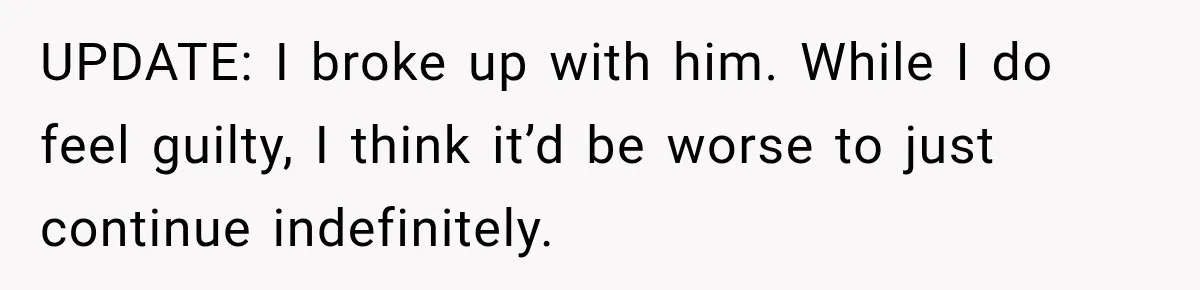 UPDATE: I broke up with him. While I do feel guilty, I think it’d be worse to just continue indefinitely.