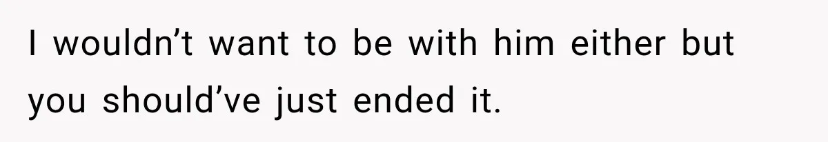 I wouldn’t want to be with him either but you should’ve just ended it.