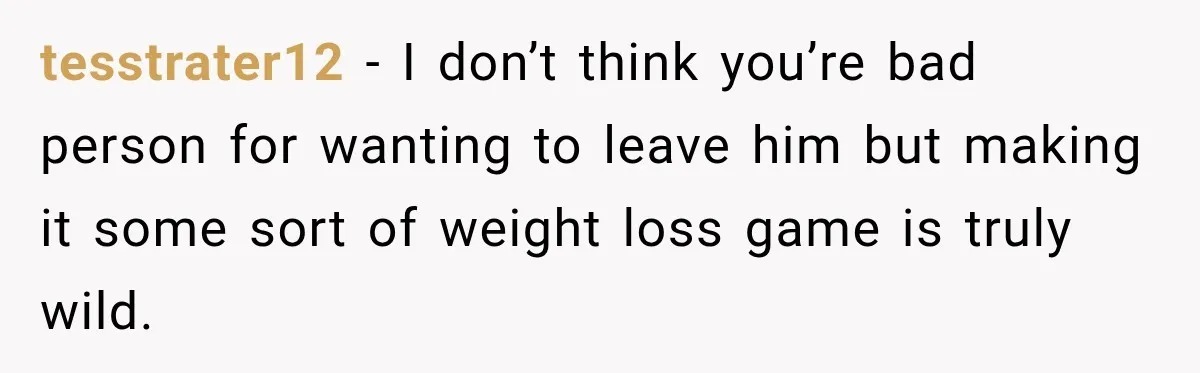 tesstrater12 − I don’t think you’re bad person for wanting to leave him but making it some sort of weight loss game is truly wild.