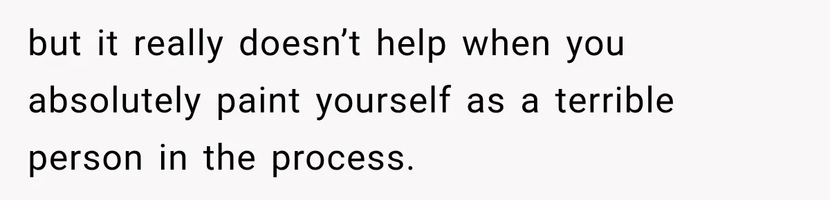 but it really doesn’t help when you absolutely paint yourself as a terrible person in the process.