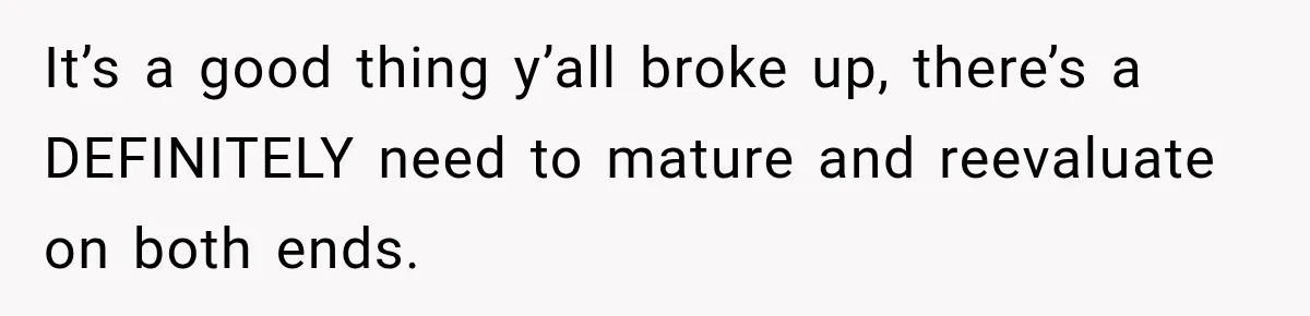It’s a good thing y’all broke up, there’s a DEFINITELY need to mature and reevaluate on both ends.