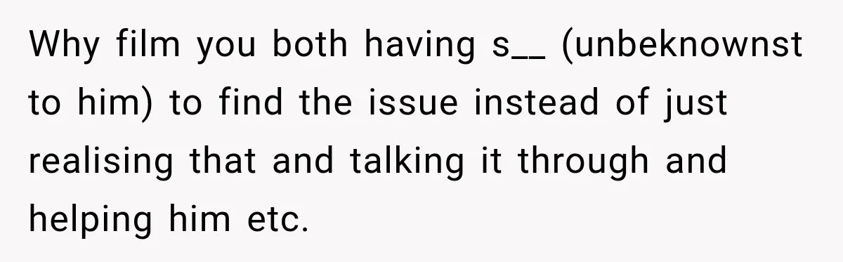 Why film you both having s__ (unbeknownst to him) to find the issue instead of just realising that and talking it through and helping him etc.