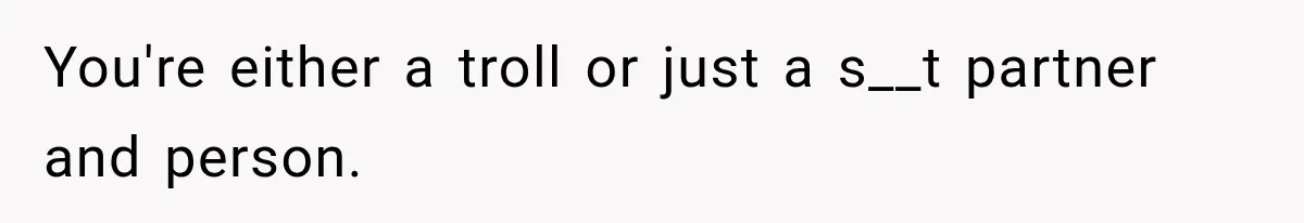 You're either a troll or just a s__t partner and person.