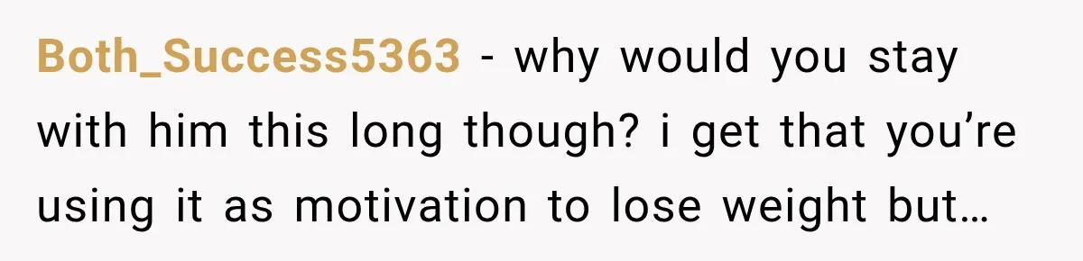 Both_Success5363 − why would you stay with him this long though? i get that you’re using it as motivation to lose weight but…