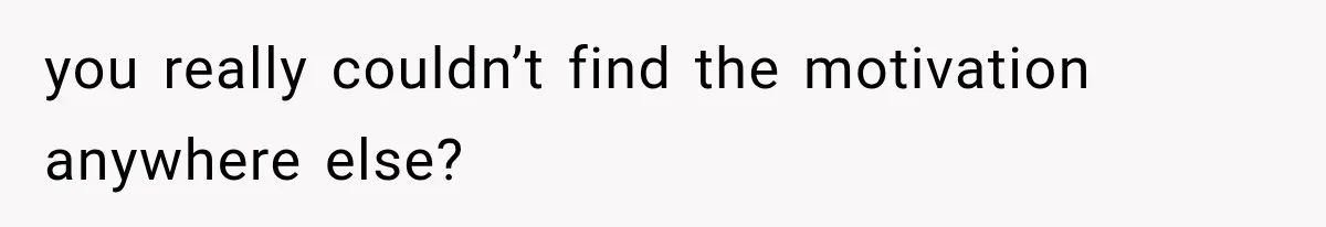 you really couldn’t find the motivation anywhere else?