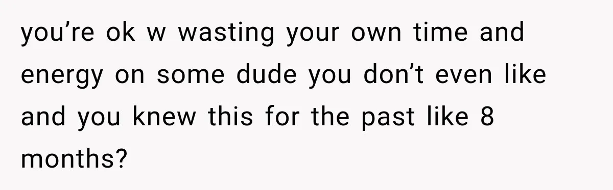 you’re ok w wasting your own time and energy on some dude you don’t even like and you knew this for the past like 8 months?