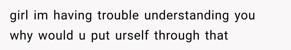 girl im having trouble understanding you why would u put urself through that