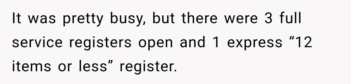 It was pretty busy, but there were 3 full service registers open and 1 express “12 items or less” register.