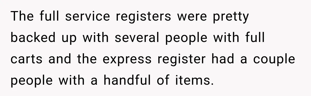 The full service registers were pretty backed up with several people with full carts and the express register had a couple people with a handful of items.
