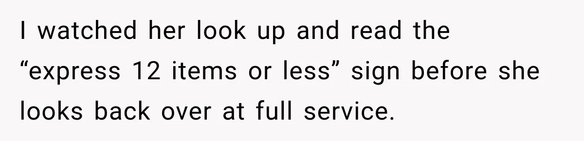 I watched her look up and read the “express 12 items or less” sign before she looks back over at full service.