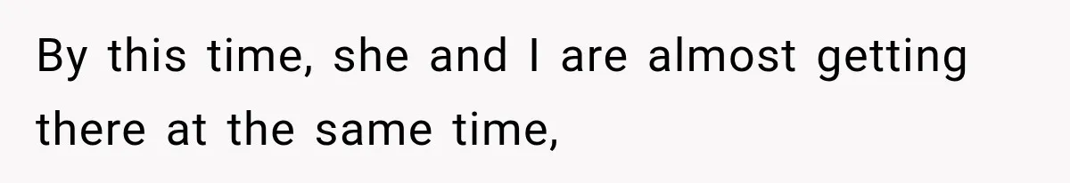 By this time, she and I are almost getting there at the same time,