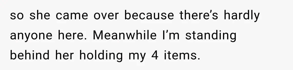 so she came over because there’s hardly anyone here. Meanwhile I’m standing behind her holding my 4 items.