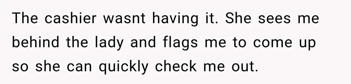 The cashier wasnt having it. She sees me behind the lady and flags me to come up so she can quickly check me out.