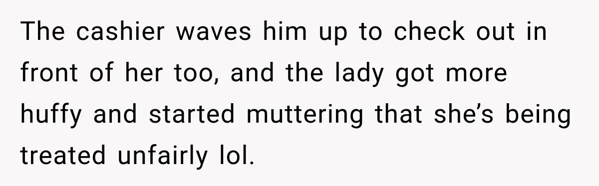 The cashier waves him up to check out in front of her too, and the lady got more huffy and started muttering that she’s being treated unfairly lol.