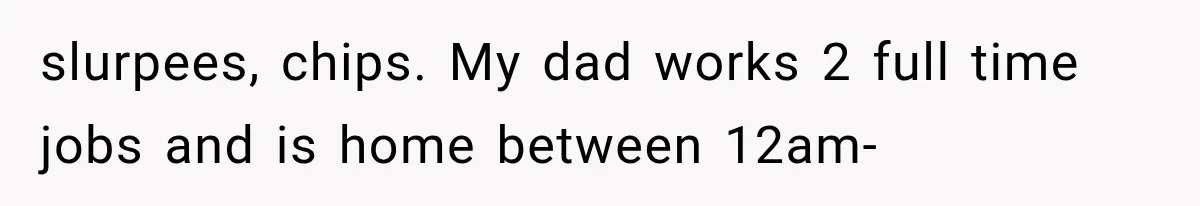 slurpees, chips. My dad works 2 full time jobs and is home between 12am-