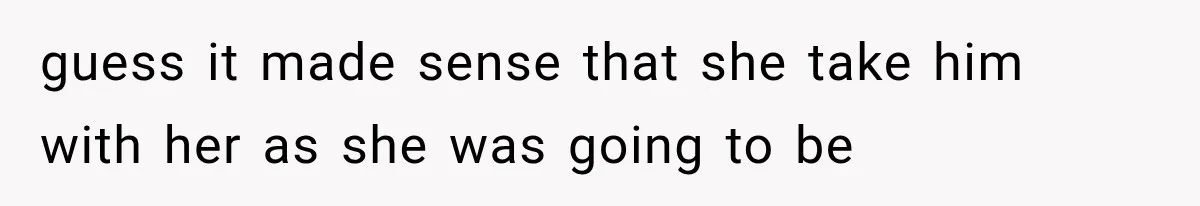 guess it made sense that she take him with her as she was going to be