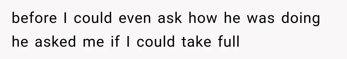 before I could even ask how he was doing he asked me if I could take full