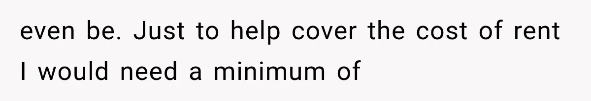 even be. Just to help cover the cost of rent I would need a minimum of