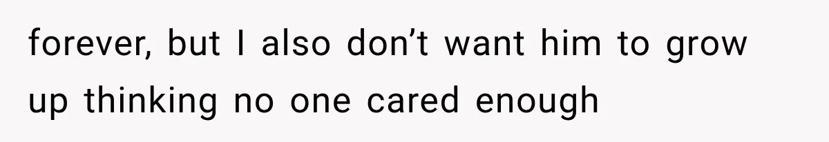 forever, but I also don’t want him to grow up thinking no one cared enough
