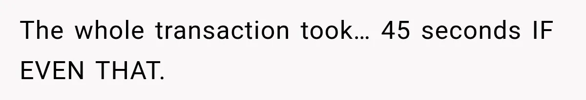The whole transaction took… 45 seconds IF EVEN THAT.