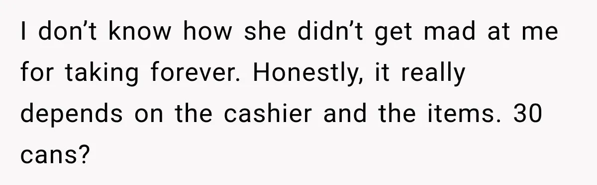 I don’t know how she didn’t get mad at me for taking forever. Honestly, it really depends on the cashier and the items. 30 cans?