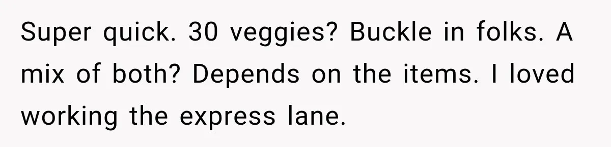 Super quick. 30 veggies? Buckle in folks. A mix of both? Depends on the items. I loved working the express lane.