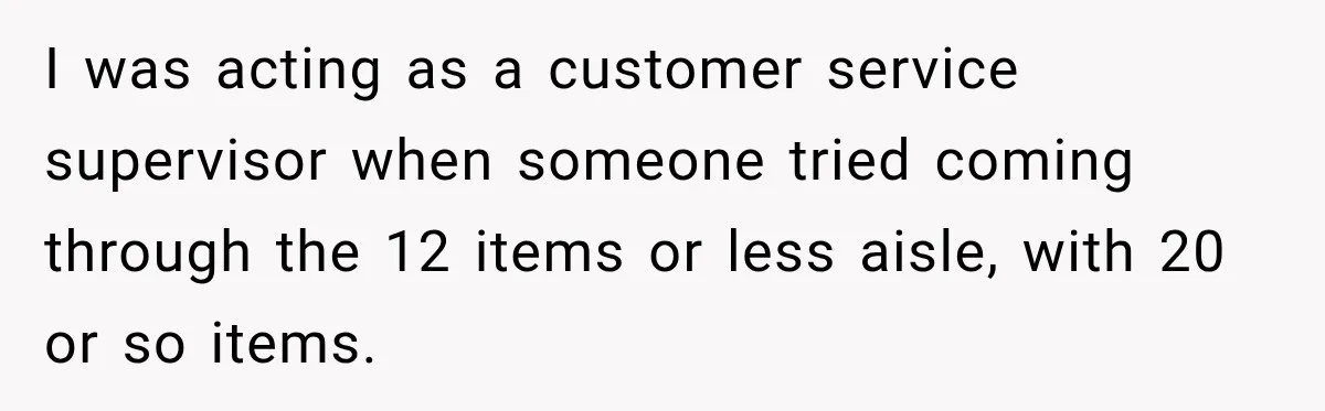 I was acting as a customer service supervisor when someone tried coming through the 12 items or less aisle, with 20 or so items.