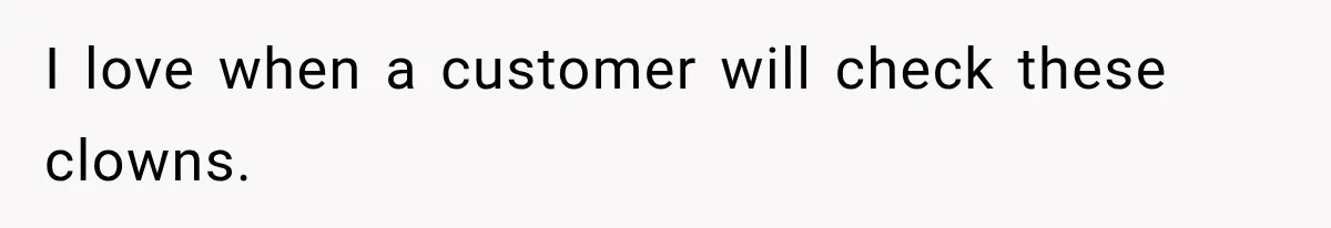 I love when a customer will check these clowns.