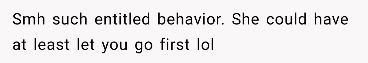 Smh such entitled behavior. She could have at least let you go first lol