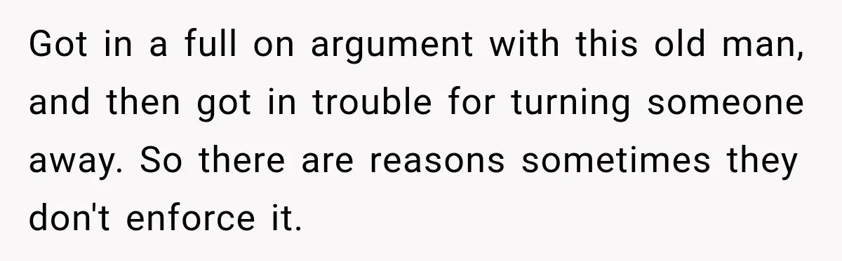 Got in a full on argument with this old man, and then got in trouble for turning someone away. So there are reasons sometimes they don't enforce it.