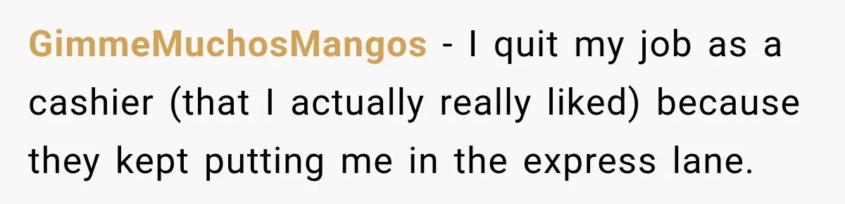 GimmeMuchosMangos − I quit my job as a cashier (that I actually really liked) because they kept putting me in the express lane.