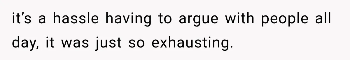 it’s a hassle having to argue with people all day, it was just so exhausting.