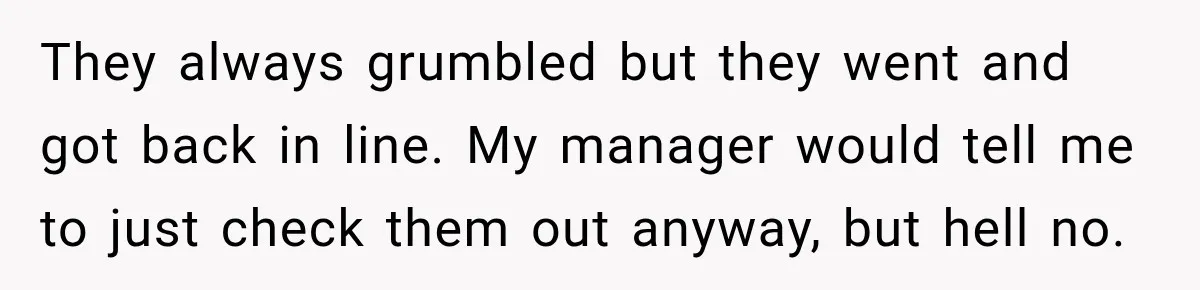 They always grumbled but they went and got back in line. My manager would tell me to just check them out anyway, but hell no.