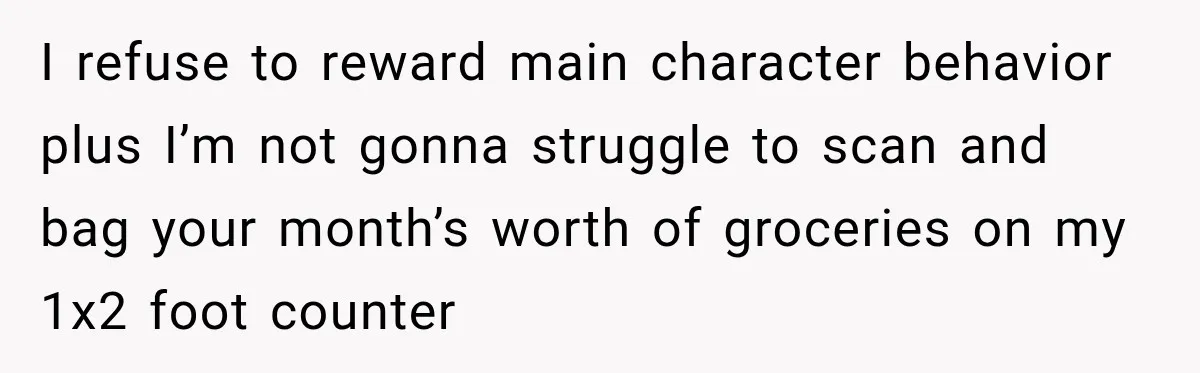 I refuse to reward main character behavior plus I’m not gonna struggle to scan and bag your month’s worth of groceries on my 1x2 foot counter