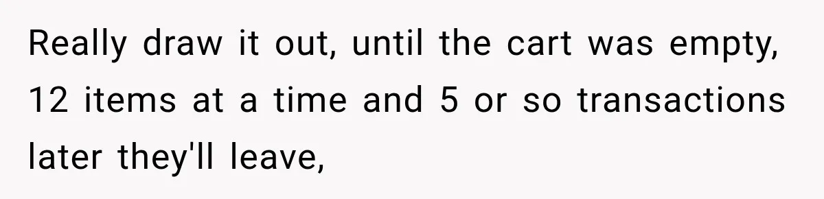 Really draw it out, until the cart was empty, 12 items at a time and 5 or so transactions later they'll leave,
