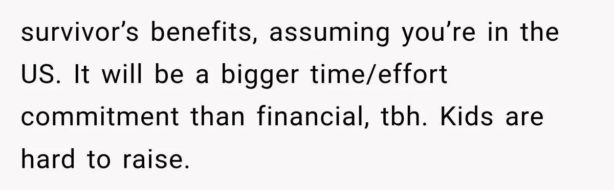 survivor’s benefits, assuming you’re in the US. It will be a bigger time/effort commitment than financial, tbh. Kids are hard to raise.