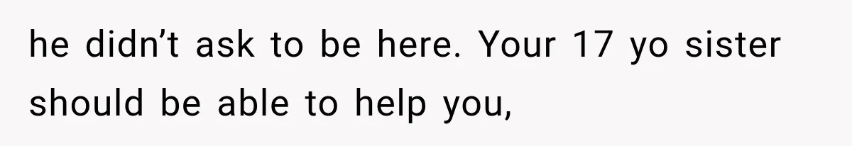 he didn’t ask to be here. Your 17 yo sister should be able to help you,