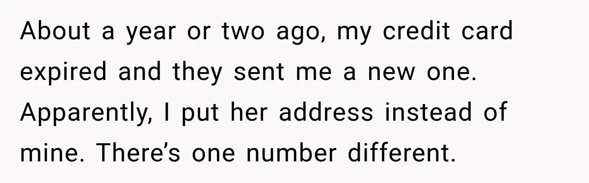 About a year or two ago, my credit card expired and they sent me a new one. Apparently, I put her address instead of mine. There’s one number different.