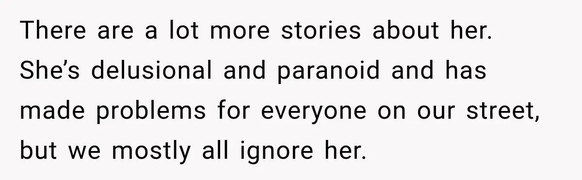 There are a lot more stories about her. She’s delusional and paranoid and has made problems for everyone on our street, but we mostly all ignore her.