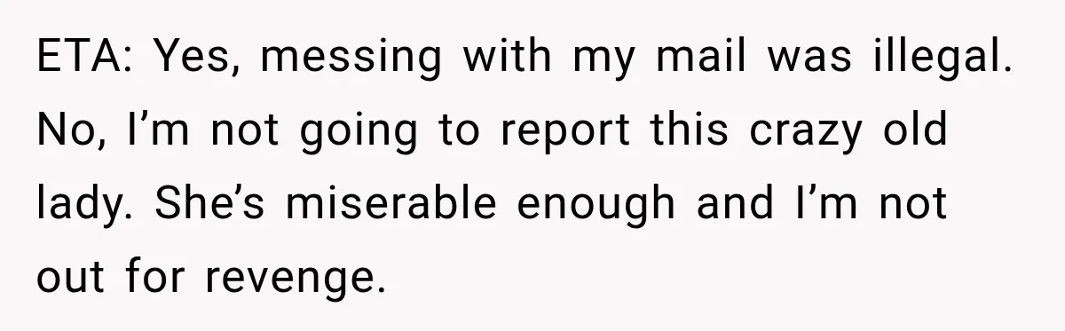 ETA: Yes, messing with my mail was illegal. No, I’m not going to report this crazy old lady. She’s miserable enough and I’m not out for revenge.
