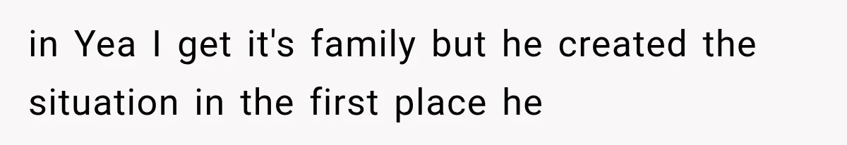 in Yea I get it's family but he created the situation in the first place he